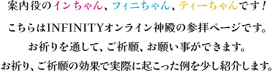 案内役の三龍、インちゃん、フィニちゃん、ティーちゃんです！<br>こちらは、INFINITYオンライン神殿の参拝ページです。<br>お祈りを通して、ご祈願、お願い事ができます。<br>お祈り、ご祈願の効果で実際に起こった例を少し紹介致します。