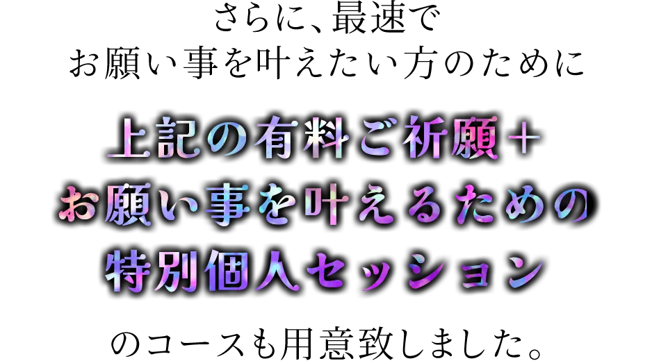 さらに、最速でお願い事を叶えたい方のために<span>上記の有料ご祈願＋お願い事を叶えるための特別個人セッションのコースも用意致しました。